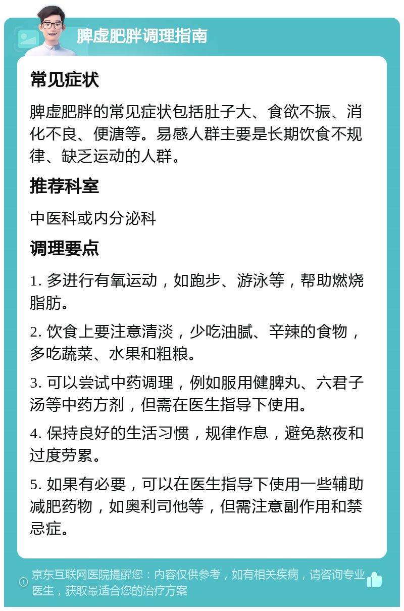 脾虚肥胖调理指南 常见症状 脾虚肥胖的常见症状包括肚子大、食欲不振、消化不良、便溏等。易感人群主要是长期饮食不规律、缺乏运动的人群。 推荐科室 中医科或内分泌科 调理要点 1. 多进行有氧运动，如跑步、游泳等，帮助燃烧脂肪。 2. 饮食上要注意清淡，少吃油腻、辛辣的食物，多吃蔬菜、水果和粗粮。 3. 可以尝试中药调理，例如服用健脾丸、六君子汤等中药方剂，但需在医生指导下使用。 4. 保持良好的生活习惯，规律作息，避免熬夜和过度劳累。 5. 如果有必要，可以在医生指导下使用一些辅助减肥药物，如奥利司他等，但需注意副作用和禁忌症。