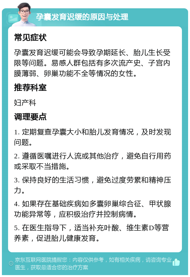 孕囊发育迟缓的原因与处理 常见症状 孕囊发育迟缓可能会导致孕期延长、胎儿生长受限等问题。易感人群包括有多次流产史、子宫内膜薄弱、卵巢功能不全等情况的女性。 推荐科室 妇产科 调理要点 1. 定期复查孕囊大小和胎儿发育情况，及时发现问题。 2. 遵循医嘱进行人流或其他治疗，避免自行用药或采取不当措施。 3. 保持良好的生活习惯，避免过度劳累和精神压力。 4. 如果存在基础疾病如多囊卵巢综合征、甲状腺功能异常等，应积极治疗并控制病情。 5. 在医生指导下，适当补充叶酸、维生素D等营养素，促进胎儿健康发育。