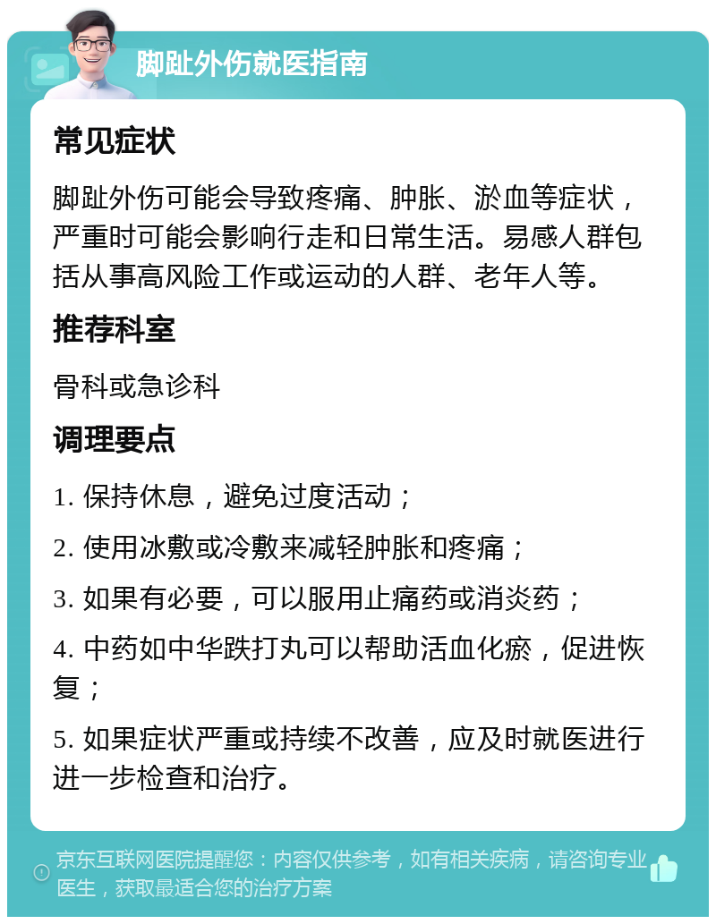 脚趾外伤就医指南 常见症状 脚趾外伤可能会导致疼痛、肿胀、淤血等症状，严重时可能会影响行走和日常生活。易感人群包括从事高风险工作或运动的人群、老年人等。 推荐科室 骨科或急诊科 调理要点 1. 保持休息，避免过度活动； 2. 使用冰敷或冷敷来减轻肿胀和疼痛； 3. 如果有必要，可以服用止痛药或消炎药； 4. 中药如中华跌打丸可以帮助活血化瘀，促进恢复； 5. 如果症状严重或持续不改善，应及时就医进行进一步检查和治疗。