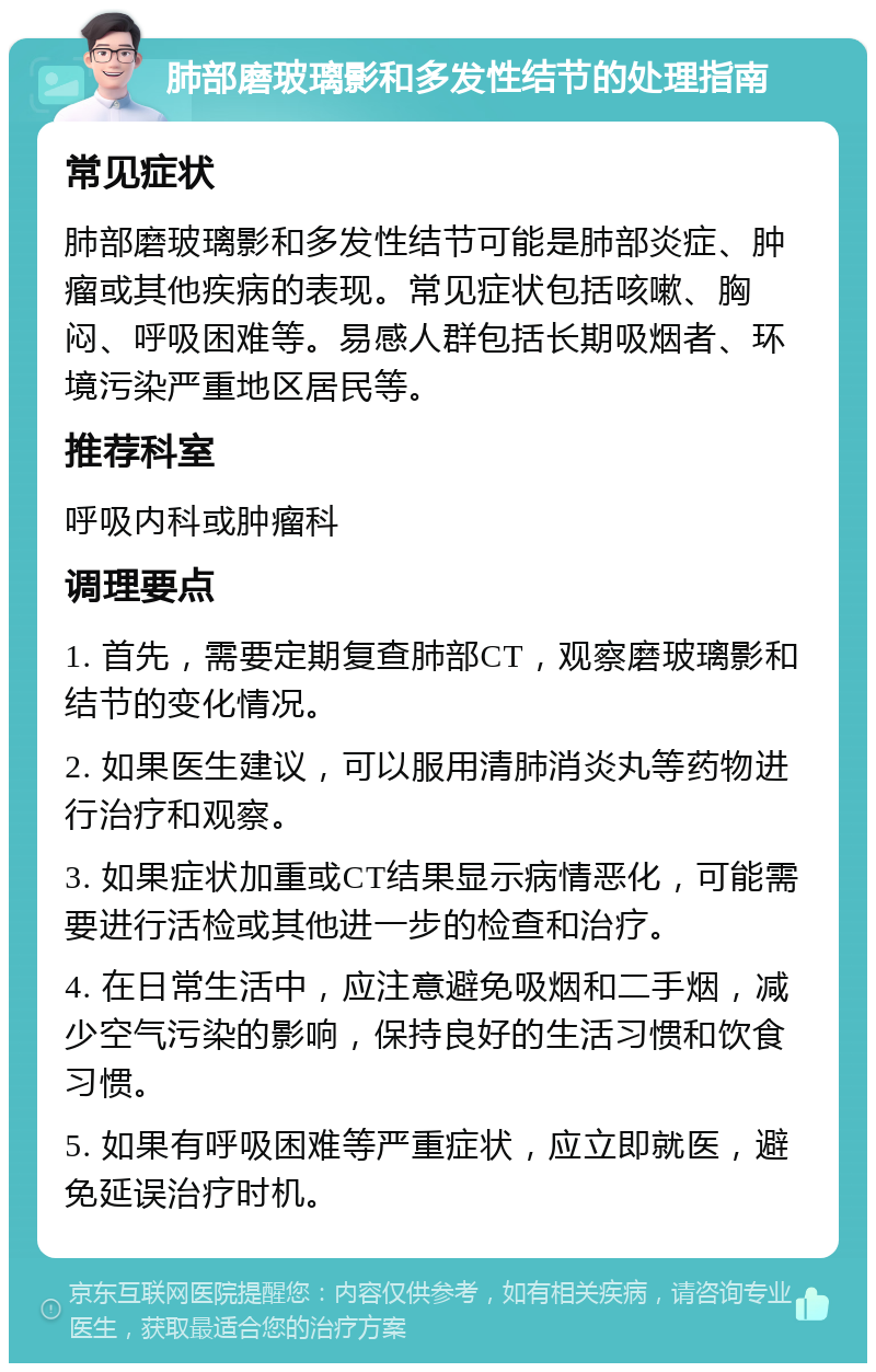 肺部磨玻璃影和多发性结节的处理指南 常见症状 肺部磨玻璃影和多发性结节可能是肺部炎症、肿瘤或其他疾病的表现。常见症状包括咳嗽、胸闷、呼吸困难等。易感人群包括长期吸烟者、环境污染严重地区居民等。 推荐科室 呼吸内科或肿瘤科 调理要点 1. 首先，需要定期复查肺部CT，观察磨玻璃影和结节的变化情况。 2. 如果医生建议，可以服用清肺消炎丸等药物进行治疗和观察。 3. 如果症状加重或CT结果显示病情恶化，可能需要进行活检或其他进一步的检查和治疗。 4. 在日常生活中，应注意避免吸烟和二手烟，减少空气污染的影响，保持良好的生活习惯和饮食习惯。 5. 如果有呼吸困难等严重症状，应立即就医，避免延误治疗时机。