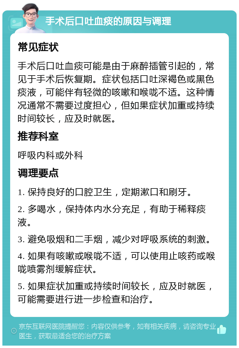 手术后口吐血痰的原因与调理 常见症状 手术后口吐血痰可能是由于麻醉插管引起的，常见于手术后恢复期。症状包括口吐深褐色或黑色痰液，可能伴有轻微的咳嗽和喉咙不适。这种情况通常不需要过度担心，但如果症状加重或持续时间较长，应及时就医。 推荐科室 呼吸内科或外科 调理要点 1. 保持良好的口腔卫生，定期漱口和刷牙。 2. 多喝水，保持体内水分充足，有助于稀释痰液。 3. 避免吸烟和二手烟，减少对呼吸系统的刺激。 4. 如果有咳嗽或喉咙不适，可以使用止咳药或喉咙喷雾剂缓解症状。 5. 如果症状加重或持续时间较长，应及时就医，可能需要进行进一步检查和治疗。