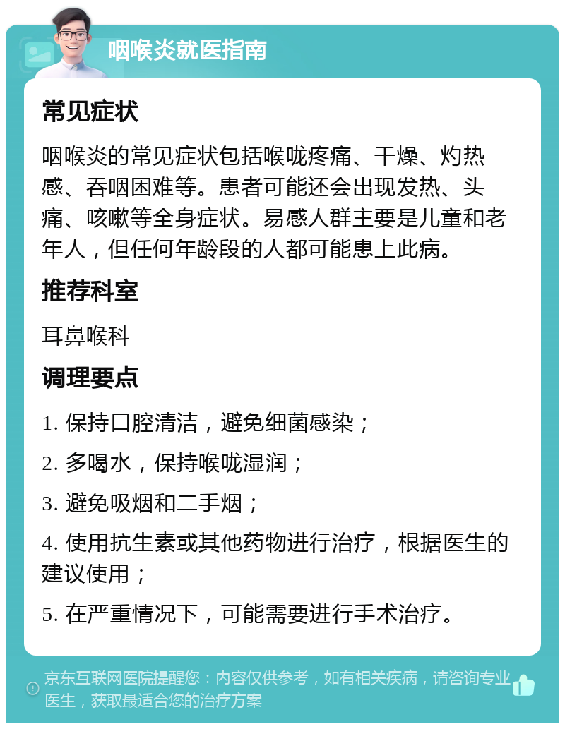 咽喉炎就医指南 常见症状 咽喉炎的常见症状包括喉咙疼痛、干燥、灼热感、吞咽困难等。患者可能还会出现发热、头痛、咳嗽等全身症状。易感人群主要是儿童和老年人，但任何年龄段的人都可能患上此病。 推荐科室 耳鼻喉科 调理要点 1. 保持口腔清洁，避免细菌感染； 2. 多喝水，保持喉咙湿润； 3. 避免吸烟和二手烟； 4. 使用抗生素或其他药物进行治疗，根据医生的建议使用； 5. 在严重情况下，可能需要进行手术治疗。