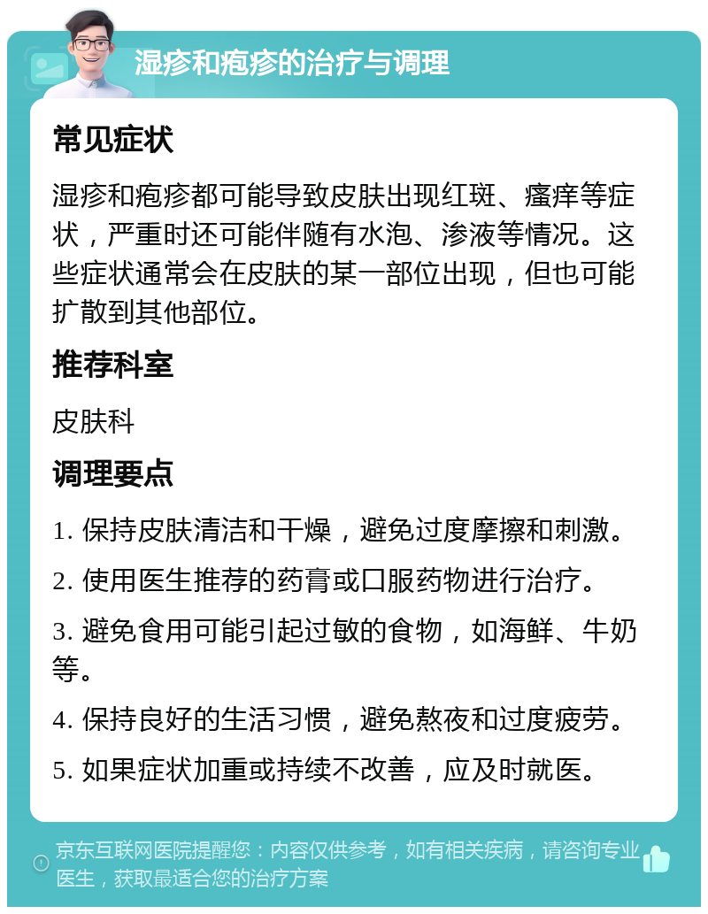 湿疹和疱疹的治疗与调理 常见症状 湿疹和疱疹都可能导致皮肤出现红斑、瘙痒等症状，严重时还可能伴随有水泡、渗液等情况。这些症状通常会在皮肤的某一部位出现，但也可能扩散到其他部位。 推荐科室 皮肤科 调理要点 1. 保持皮肤清洁和干燥，避免过度摩擦和刺激。 2. 使用医生推荐的药膏或口服药物进行治疗。 3. 避免食用可能引起过敏的食物，如海鲜、牛奶等。 4. 保持良好的生活习惯，避免熬夜和过度疲劳。 5. 如果症状加重或持续不改善，应及时就医。