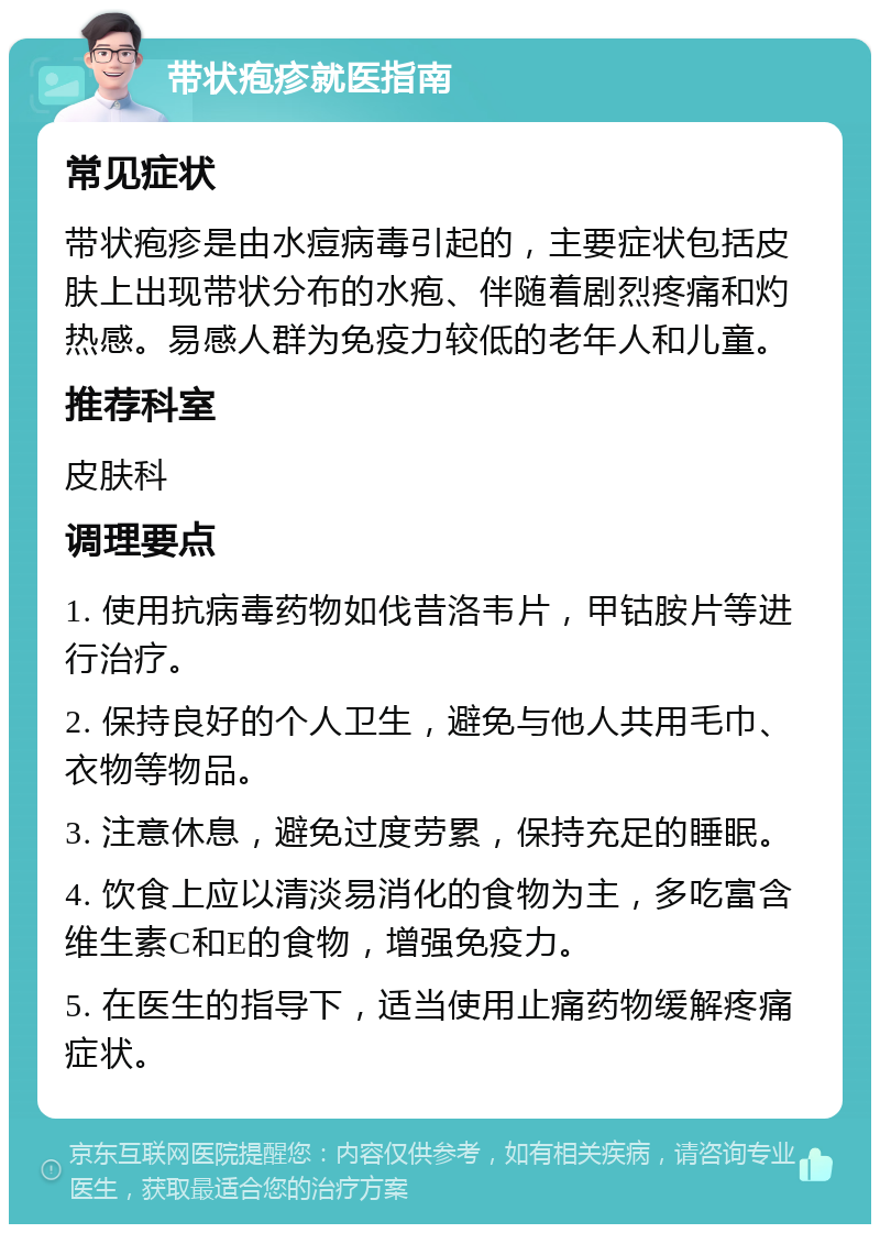 带状疱疹就医指南 常见症状 带状疱疹是由水痘病毒引起的，主要症状包括皮肤上出现带状分布的水疱、伴随着剧烈疼痛和灼热感。易感人群为免疫力较低的老年人和儿童。 推荐科室 皮肤科 调理要点 1. 使用抗病毒药物如伐昔洛韦片，甲钴胺片等进行治疗。 2. 保持良好的个人卫生，避免与他人共用毛巾、衣物等物品。 3. 注意休息，避免过度劳累，保持充足的睡眠。 4. 饮食上应以清淡易消化的食物为主，多吃富含维生素C和E的食物，增强免疫力。 5. 在医生的指导下，适当使用止痛药物缓解疼痛症状。