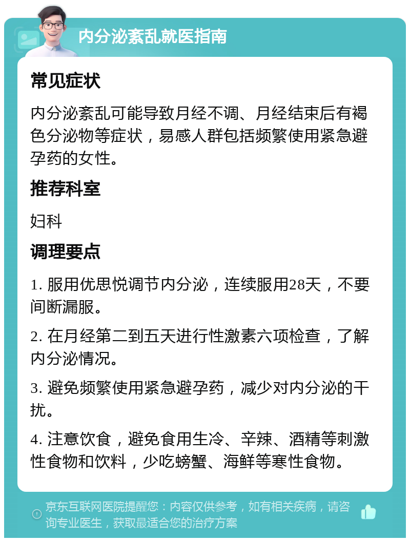 内分泌紊乱就医指南 常见症状 内分泌紊乱可能导致月经不调、月经结束后有褐色分泌物等症状，易感人群包括频繁使用紧急避孕药的女性。 推荐科室 妇科 调理要点 1. 服用优思悦调节内分泌，连续服用28天，不要间断漏服。 2. 在月经第二到五天进行性激素六项检查，了解内分泌情况。 3. 避免频繁使用紧急避孕药，减少对内分泌的干扰。 4. 注意饮食，避免食用生冷、辛辣、酒精等刺激性食物和饮料，少吃螃蟹、海鲜等寒性食物。