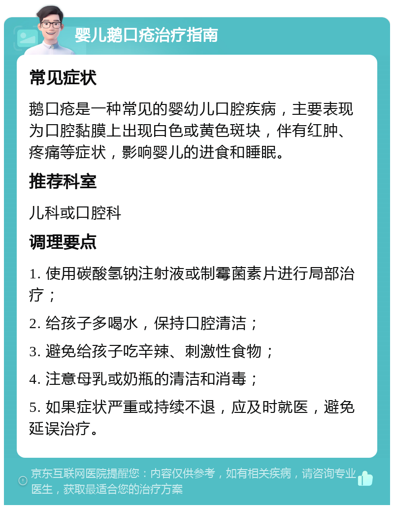 婴儿鹅口疮治疗指南 常见症状 鹅口疮是一种常见的婴幼儿口腔疾病，主要表现为口腔黏膜上出现白色或黄色斑块，伴有红肿、疼痛等症状，影响婴儿的进食和睡眠。 推荐科室 儿科或口腔科 调理要点 1. 使用碳酸氢钠注射液或制霉菌素片进行局部治疗； 2. 给孩子多喝水，保持口腔清洁； 3. 避免给孩子吃辛辣、刺激性食物； 4. 注意母乳或奶瓶的清洁和消毒； 5. 如果症状严重或持续不退，应及时就医，避免延误治疗。