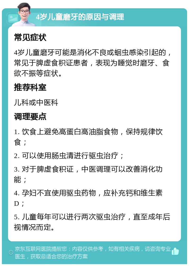 4岁儿童磨牙的原因与调理 常见症状 4岁儿童磨牙可能是消化不良或蛔虫感染引起的，常见于脾虚食积证患者，表现为睡觉时磨牙、食欲不振等症状。 推荐科室 儿科或中医科 调理要点 1. 饮食上避免高蛋白高油脂食物，保持规律饮食； 2. 可以使用肠虫清进行驱虫治疗； 3. 对于脾虚食积证，中医调理可以改善消化功能； 4. 孕妇不宜使用驱虫药物，应补充钙和维生素D； 5. 儿童每年可以进行两次驱虫治疗，直至成年后视情况而定。