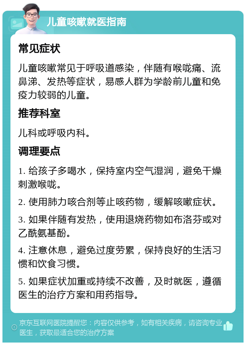 儿童咳嗽就医指南 常见症状 儿童咳嗽常见于呼吸道感染，伴随有喉咙痛、流鼻涕、发热等症状，易感人群为学龄前儿童和免疫力较弱的儿童。 推荐科室 儿科或呼吸内科。 调理要点 1. 给孩子多喝水，保持室内空气湿润，避免干燥刺激喉咙。 2. 使用肺力咳合剂等止咳药物，缓解咳嗽症状。 3. 如果伴随有发热，使用退烧药物如布洛芬或对乙酰氨基酚。 4. 注意休息，避免过度劳累，保持良好的生活习惯和饮食习惯。 5. 如果症状加重或持续不改善，及时就医，遵循医生的治疗方案和用药指导。