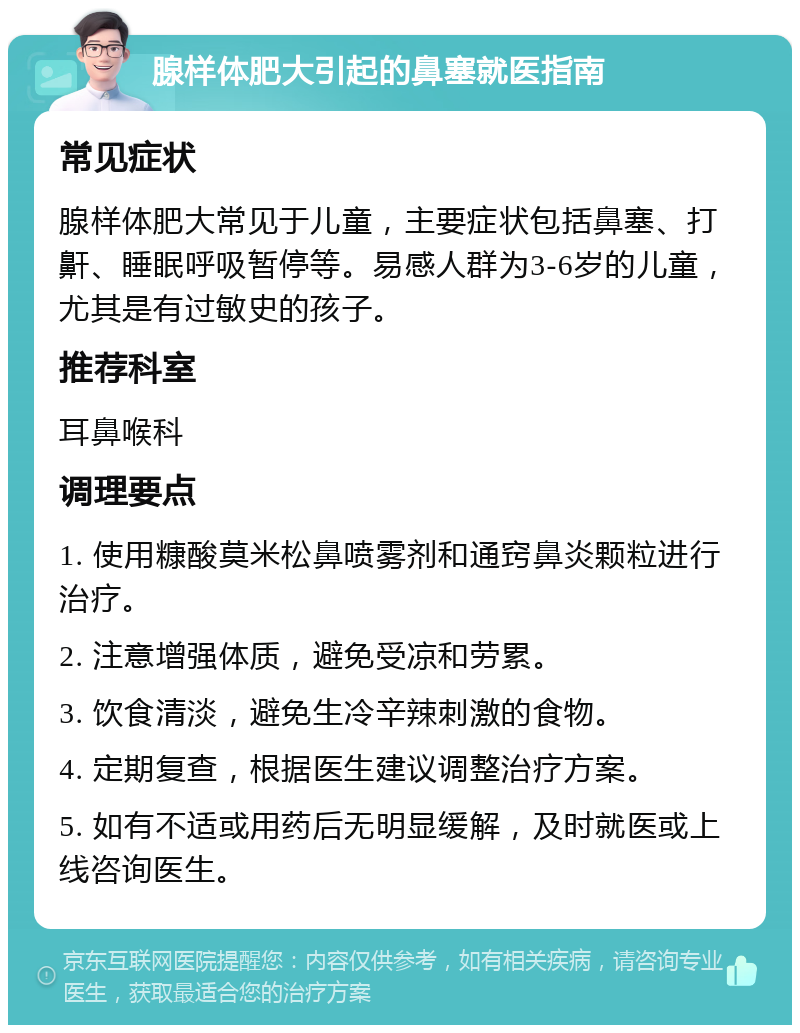 腺样体肥大引起的鼻塞就医指南 常见症状 腺样体肥大常见于儿童，主要症状包括鼻塞、打鼾、睡眠呼吸暂停等。易感人群为3-6岁的儿童，尤其是有过敏史的孩子。 推荐科室 耳鼻喉科 调理要点 1. 使用糠酸莫米松鼻喷雾剂和通窍鼻炎颗粒进行治疗。 2. 注意增强体质，避免受凉和劳累。 3. 饮食清淡，避免生冷辛辣刺激的食物。 4. 定期复查，根据医生建议调整治疗方案。 5. 如有不适或用药后无明显缓解，及时就医或上线咨询医生。