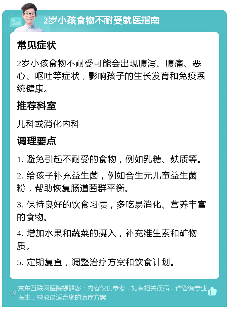 2岁小孩食物不耐受就医指南 常见症状 2岁小孩食物不耐受可能会出现腹泻、腹痛、恶心、呕吐等症状，影响孩子的生长发育和免疫系统健康。 推荐科室 儿科或消化内科 调理要点 1. 避免引起不耐受的食物，例如乳糖、麸质等。 2. 给孩子补充益生菌，例如合生元儿童益生菌粉，帮助恢复肠道菌群平衡。 3. 保持良好的饮食习惯，多吃易消化、营养丰富的食物。 4. 增加水果和蔬菜的摄入，补充维生素和矿物质。 5. 定期复查，调整治疗方案和饮食计划。