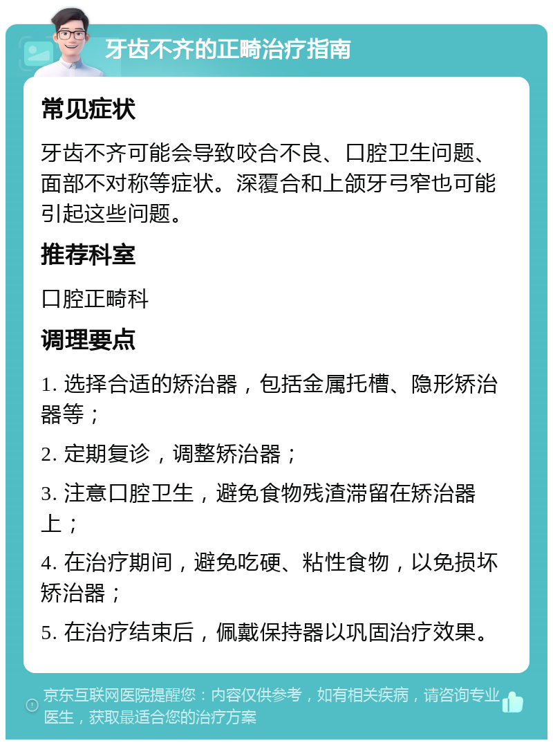 牙齿不齐的正畸治疗指南 常见症状 牙齿不齐可能会导致咬合不良、口腔卫生问题、面部不对称等症状。深覆合和上颌牙弓窄也可能引起这些问题。 推荐科室 口腔正畸科 调理要点 1. 选择合适的矫治器，包括金属托槽、隐形矫治器等； 2. 定期复诊，调整矫治器； 3. 注意口腔卫生，避免食物残渣滞留在矫治器上； 4. 在治疗期间，避免吃硬、粘性食物，以免损坏矫治器； 5. 在治疗结束后，佩戴保持器以巩固治疗效果。