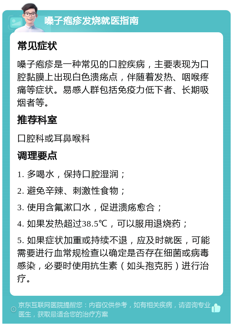 嗓子疱疹发烧就医指南 常见症状 嗓子疱疹是一种常见的口腔疾病，主要表现为口腔黏膜上出现白色溃疡点，伴随着发热、咽喉疼痛等症状。易感人群包括免疫力低下者、长期吸烟者等。 推荐科室 口腔科或耳鼻喉科 调理要点 1. 多喝水，保持口腔湿润； 2. 避免辛辣、刺激性食物； 3. 使用含氟漱口水，促进溃疡愈合； 4. 如果发热超过38.5℃，可以服用退烧药； 5. 如果症状加重或持续不退，应及时就医，可能需要进行血常规检查以确定是否存在细菌或病毒感染，必要时使用抗生素（如头孢克肟）进行治疗。