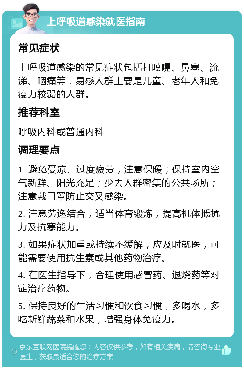 上呼吸道感染就医指南 常见症状 上呼吸道感染的常见症状包括打喷嚏、鼻塞、流涕、咽痛等，易感人群主要是儿童、老年人和免疫力较弱的人群。 推荐科室 呼吸内科或普通内科 调理要点 1. 避免受凉、过度疲劳，注意保暖；保持室内空气新鲜、阳光充足；少去人群密集的公共场所；注意戴口罩防止交叉感染。 2. 注意劳逸结合，适当体育锻炼，提高机体抵抗力及抗寒能力。 3. 如果症状加重或持续不缓解，应及时就医，可能需要使用抗生素或其他药物治疗。 4. 在医生指导下，合理使用感冒药、退烧药等对症治疗药物。 5. 保持良好的生活习惯和饮食习惯，多喝水，多吃新鲜蔬菜和水果，增强身体免疫力。