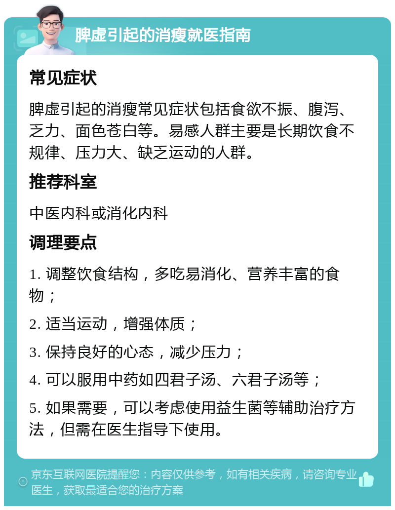 脾虚引起的消瘦就医指南 常见症状 脾虚引起的消瘦常见症状包括食欲不振、腹泻、乏力、面色苍白等。易感人群主要是长期饮食不规律、压力大、缺乏运动的人群。 推荐科室 中医内科或消化内科 调理要点 1. 调整饮食结构，多吃易消化、营养丰富的食物； 2. 适当运动，增强体质； 3. 保持良好的心态，减少压力； 4. 可以服用中药如四君子汤、六君子汤等； 5. 如果需要，可以考虑使用益生菌等辅助治疗方法，但需在医生指导下使用。