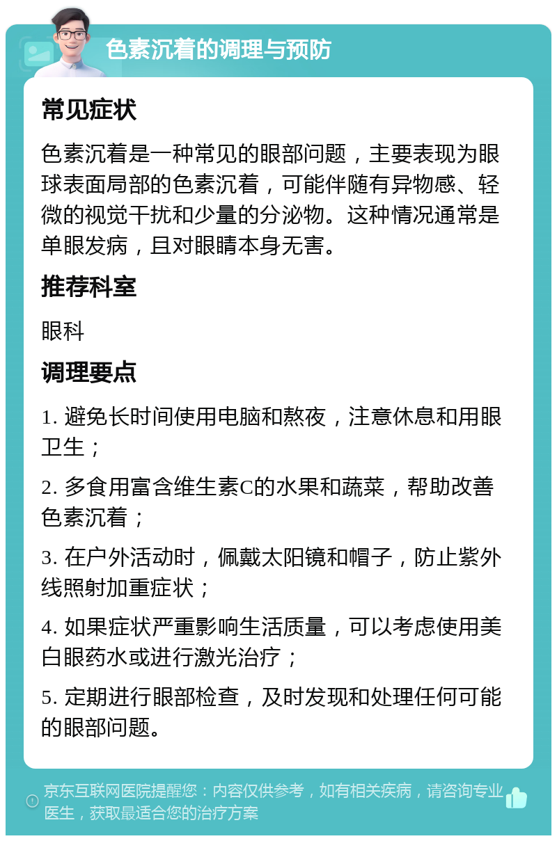 色素沉着的调理与预防 常见症状 色素沉着是一种常见的眼部问题，主要表现为眼球表面局部的色素沉着，可能伴随有异物感、轻微的视觉干扰和少量的分泌物。这种情况通常是单眼发病，且对眼睛本身无害。 推荐科室 眼科 调理要点 1. 避免长时间使用电脑和熬夜，注意休息和用眼卫生； 2. 多食用富含维生素C的水果和蔬菜，帮助改善色素沉着； 3. 在户外活动时，佩戴太阳镜和帽子，防止紫外线照射加重症状； 4. 如果症状严重影响生活质量，可以考虑使用美白眼药水或进行激光治疗； 5. 定期进行眼部检查，及时发现和处理任何可能的眼部问题。