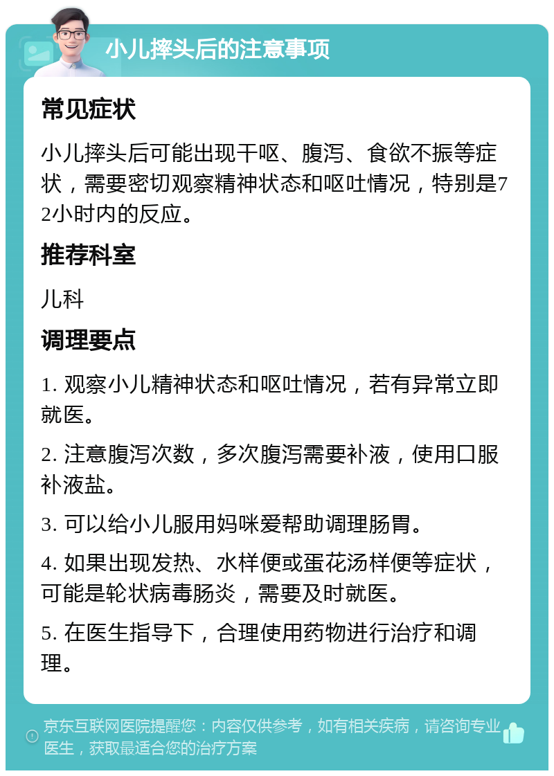 小儿摔头后的注意事项 常见症状 小儿摔头后可能出现干呕、腹泻、食欲不振等症状，需要密切观察精神状态和呕吐情况，特别是72小时内的反应。 推荐科室 儿科 调理要点 1. 观察小儿精神状态和呕吐情况，若有异常立即就医。 2. 注意腹泻次数，多次腹泻需要补液，使用口服补液盐。 3. 可以给小儿服用妈咪爱帮助调理肠胃。 4. 如果出现发热、水样便或蛋花汤样便等症状，可能是轮状病毒肠炎，需要及时就医。 5. 在医生指导下，合理使用药物进行治疗和调理。