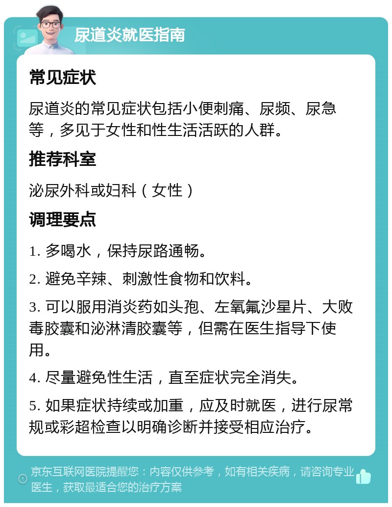 尿道炎就医指南 常见症状 尿道炎的常见症状包括小便刺痛、尿频、尿急等，多见于女性和性生活活跃的人群。 推荐科室 泌尿外科或妇科（女性） 调理要点 1. 多喝水，保持尿路通畅。 2. 避免辛辣、刺激性食物和饮料。 3. 可以服用消炎药如头孢、左氧氟沙星片、大败毒胶囊和泌淋清胶囊等，但需在医生指导下使用。 4. 尽量避免性生活，直至症状完全消失。 5. 如果症状持续或加重，应及时就医，进行尿常规或彩超检查以明确诊断并接受相应治疗。