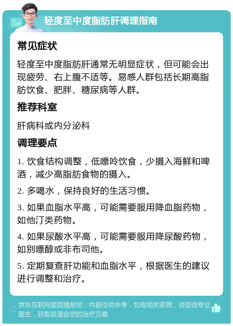 轻度至中度脂肪肝调理指南 常见症状 轻度至中度脂肪肝通常无明显症状，但可能会出现疲劳、右上腹不适等。易感人群包括长期高脂肪饮食、肥胖、糖尿病等人群。 推荐科室 肝病科或内分泌科 调理要点 1. 饮食结构调整，低嘌呤饮食，少摄入海鲜和啤酒，减少高脂肪食物的摄入。 2. 多喝水，保持良好的生活习惯。 3. 如果血脂水平高，可能需要服用降血脂药物，如他汀类药物。 4. 如果尿酸水平高，可能需要服用降尿酸药物，如别嘌醇或非布司他。 5. 定期复查肝功能和血脂水平，根据医生的建议进行调整和治疗。