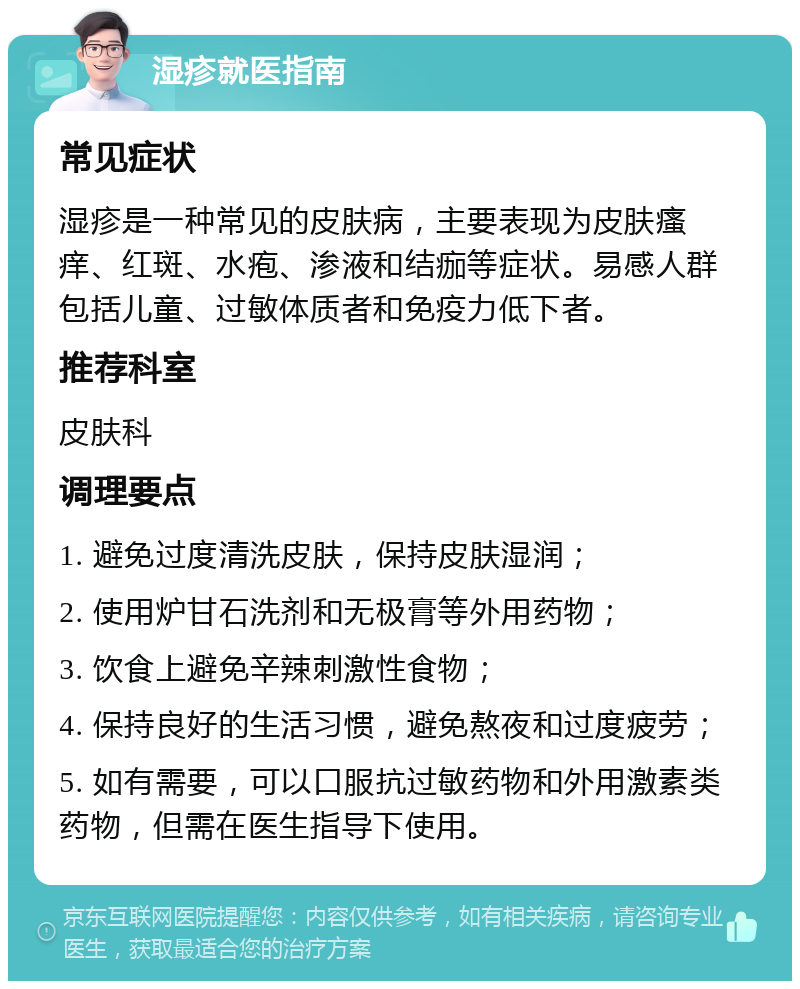 湿疹就医指南 常见症状 湿疹是一种常见的皮肤病，主要表现为皮肤瘙痒、红斑、水疱、渗液和结痂等症状。易感人群包括儿童、过敏体质者和免疫力低下者。 推荐科室 皮肤科 调理要点 1. 避免过度清洗皮肤，保持皮肤湿润； 2. 使用炉甘石洗剂和无极膏等外用药物； 3. 饮食上避免辛辣刺激性食物； 4. 保持良好的生活习惯，避免熬夜和过度疲劳； 5. 如有需要，可以口服抗过敏药物和外用激素类药物，但需在医生指导下使用。