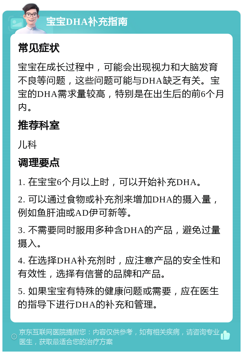 宝宝DHA补充指南 常见症状 宝宝在成长过程中，可能会出现视力和大脑发育不良等问题，这些问题可能与DHA缺乏有关。宝宝的DHA需求量较高，特别是在出生后的前6个月内。 推荐科室 儿科 调理要点 1. 在宝宝6个月以上时，可以开始补充DHA。 2. 可以通过食物或补充剂来增加DHA的摄入量，例如鱼肝油或AD伊可新等。 3. 不需要同时服用多种含DHA的产品，避免过量摄入。 4. 在选择DHA补充剂时，应注意产品的安全性和有效性，选择有信誉的品牌和产品。 5. 如果宝宝有特殊的健康问题或需要，应在医生的指导下进行DHA的补充和管理。