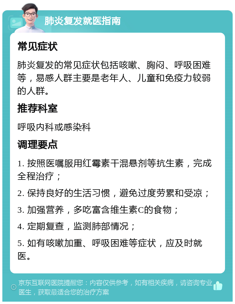 肺炎复发就医指南 常见症状 肺炎复发的常见症状包括咳嗽、胸闷、呼吸困难等，易感人群主要是老年人、儿童和免疫力较弱的人群。 推荐科室 呼吸内科或感染科 调理要点 1. 按照医嘱服用红霉素干混悬剂等抗生素，完成全程治疗； 2. 保持良好的生活习惯，避免过度劳累和受凉； 3. 加强营养，多吃富含维生素C的食物； 4. 定期复查，监测肺部情况； 5. 如有咳嗽加重、呼吸困难等症状，应及时就医。