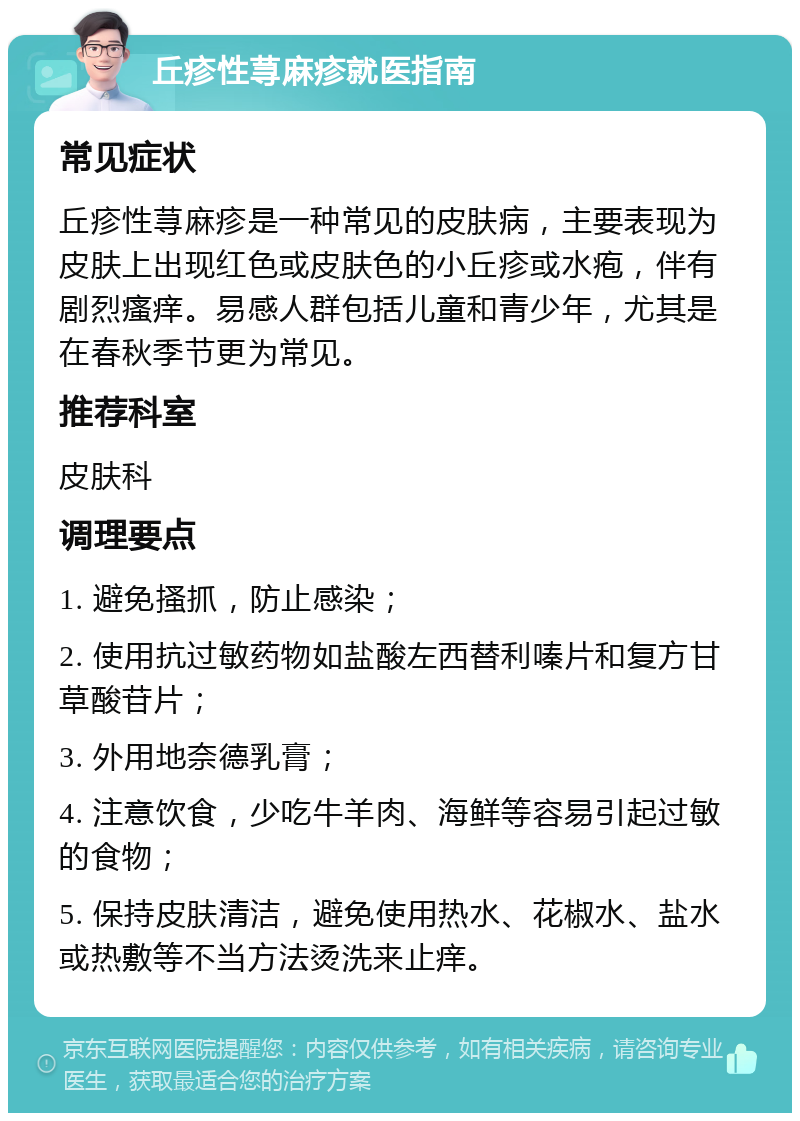 丘疹性荨麻疹就医指南 常见症状 丘疹性荨麻疹是一种常见的皮肤病，主要表现为皮肤上出现红色或皮肤色的小丘疹或水疱，伴有剧烈瘙痒。易感人群包括儿童和青少年，尤其是在春秋季节更为常见。 推荐科室 皮肤科 调理要点 1. 避免搔抓，防止感染； 2. 使用抗过敏药物如盐酸左西替利嗪片和复方甘草酸苷片； 3. 外用地奈德乳膏； 4. 注意饮食，少吃牛羊肉、海鲜等容易引起过敏的食物； 5. 保持皮肤清洁，避免使用热水、花椒水、盐水或热敷等不当方法烫洗来止痒。