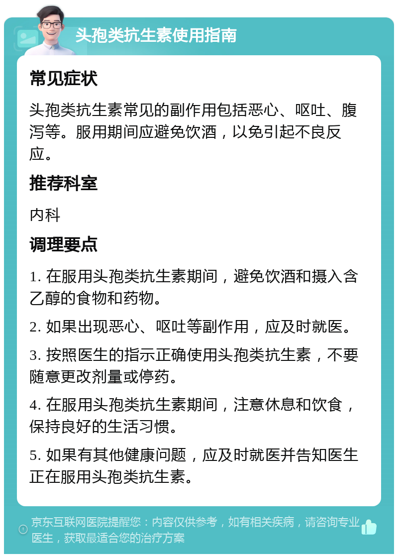 头孢类抗生素使用指南 常见症状 头孢类抗生素常见的副作用包括恶心、呕吐、腹泻等。服用期间应避免饮酒，以免引起不良反应。 推荐科室 内科 调理要点 1. 在服用头孢类抗生素期间，避免饮酒和摄入含乙醇的食物和药物。 2. 如果出现恶心、呕吐等副作用，应及时就医。 3. 按照医生的指示正确使用头孢类抗生素，不要随意更改剂量或停药。 4. 在服用头孢类抗生素期间，注意休息和饮食，保持良好的生活习惯。 5. 如果有其他健康问题，应及时就医并告知医生正在服用头孢类抗生素。