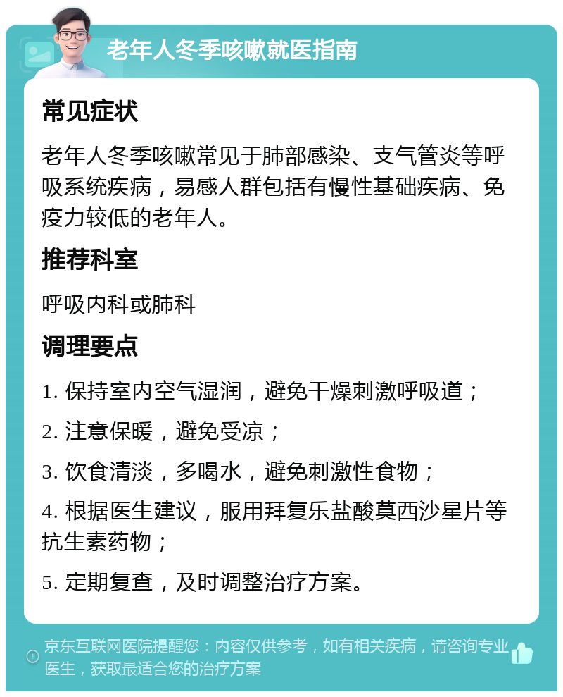 老年人冬季咳嗽就医指南 常见症状 老年人冬季咳嗽常见于肺部感染、支气管炎等呼吸系统疾病，易感人群包括有慢性基础疾病、免疫力较低的老年人。 推荐科室 呼吸内科或肺科 调理要点 1. 保持室内空气湿润，避免干燥刺激呼吸道； 2. 注意保暖，避免受凉； 3. 饮食清淡，多喝水，避免刺激性食物； 4. 根据医生建议，服用拜复乐盐酸莫西沙星片等抗生素药物； 5. 定期复查，及时调整治疗方案。