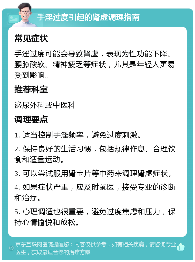 手淫过度引起的肾虚调理指南 常见症状 手淫过度可能会导致肾虚，表现为性功能下降、腰膝酸软、精神疲乏等症状，尤其是年轻人更易受到影响。 推荐科室 泌尿外科或中医科 调理要点 1. 适当控制手淫频率，避免过度刺激。 2. 保持良好的生活习惯，包括规律作息、合理饮食和适量运动。 3. 可以尝试服用肾宝片等中药来调理肾虚症状。 4. 如果症状严重，应及时就医，接受专业的诊断和治疗。 5. 心理调适也很重要，避免过度焦虑和压力，保持心情愉悦和放松。