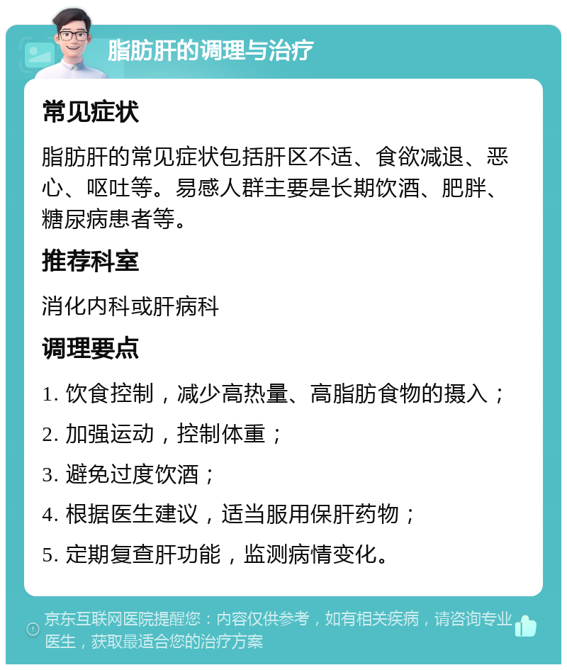 脂肪肝的调理与治疗 常见症状 脂肪肝的常见症状包括肝区不适、食欲减退、恶心、呕吐等。易感人群主要是长期饮酒、肥胖、糖尿病患者等。 推荐科室 消化内科或肝病科 调理要点 1. 饮食控制，减少高热量、高脂肪食物的摄入； 2. 加强运动，控制体重； 3. 避免过度饮酒； 4. 根据医生建议，适当服用保肝药物； 5. 定期复查肝功能，监测病情变化。