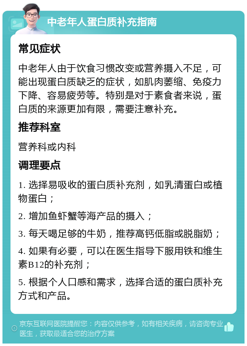 中老年人蛋白质补充指南 常见症状 中老年人由于饮食习惯改变或营养摄入不足，可能出现蛋白质缺乏的症状，如肌肉萎缩、免疫力下降、容易疲劳等。特别是对于素食者来说，蛋白质的来源更加有限，需要注意补充。 推荐科室 营养科或内科 调理要点 1. 选择易吸收的蛋白质补充剂，如乳清蛋白或植物蛋白； 2. 增加鱼虾蟹等海产品的摄入； 3. 每天喝足够的牛奶，推荐高钙低脂或脱脂奶； 4. 如果有必要，可以在医生指导下服用铁和维生素B12的补充剂； 5. 根据个人口感和需求，选择合适的蛋白质补充方式和产品。