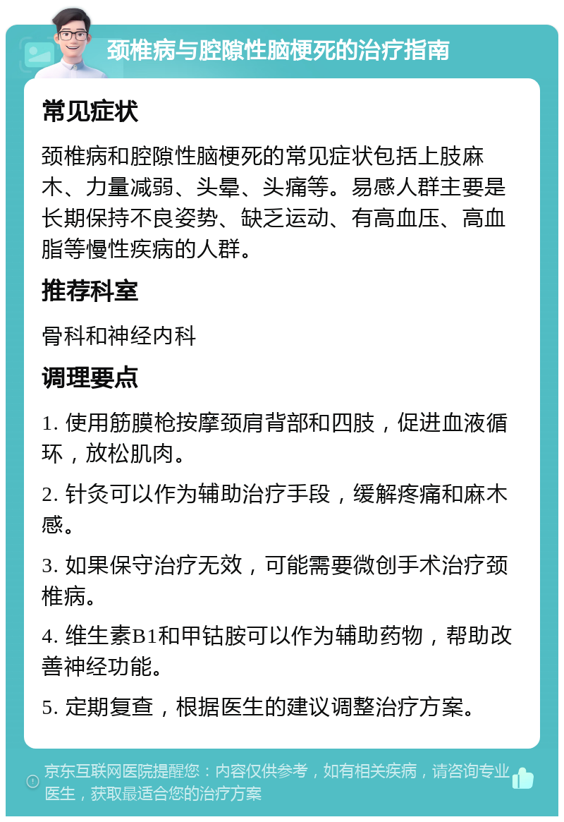 颈椎病与腔隙性脑梗死的治疗指南 常见症状 颈椎病和腔隙性脑梗死的常见症状包括上肢麻木、力量减弱、头晕、头痛等。易感人群主要是长期保持不良姿势、缺乏运动、有高血压、高血脂等慢性疾病的人群。 推荐科室 骨科和神经内科 调理要点 1. 使用筋膜枪按摩颈肩背部和四肢，促进血液循环，放松肌肉。 2. 针灸可以作为辅助治疗手段，缓解疼痛和麻木感。 3. 如果保守治疗无效，可能需要微创手术治疗颈椎病。 4. 维生素B1和甲钴胺可以作为辅助药物，帮助改善神经功能。 5. 定期复查，根据医生的建议调整治疗方案。