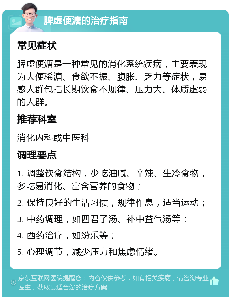 脾虚便溏的治疗指南 常见症状 脾虚便溏是一种常见的消化系统疾病，主要表现为大便稀溏、食欲不振、腹胀、乏力等症状，易感人群包括长期饮食不规律、压力大、体质虚弱的人群。 推荐科室 消化内科或中医科 调理要点 1. 调整饮食结构，少吃油腻、辛辣、生冷食物，多吃易消化、富含营养的食物； 2. 保持良好的生活习惯，规律作息，适当运动； 3. 中药调理，如四君子汤、补中益气汤等； 4. 西药治疗，如纷乐等； 5. 心理调节，减少压力和焦虑情绪。