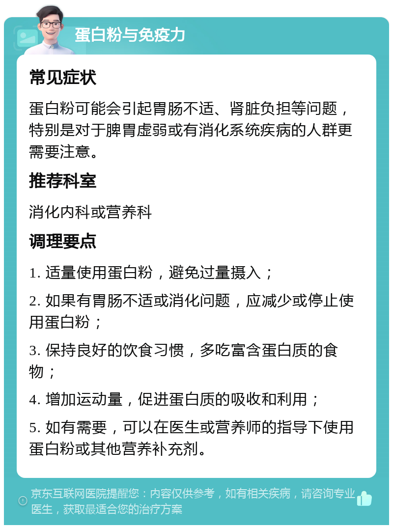 蛋白粉与免疫力 常见症状 蛋白粉可能会引起胃肠不适、肾脏负担等问题，特别是对于脾胃虚弱或有消化系统疾病的人群更需要注意。 推荐科室 消化内科或营养科 调理要点 1. 适量使用蛋白粉，避免过量摄入； 2. 如果有胃肠不适或消化问题，应减少或停止使用蛋白粉； 3. 保持良好的饮食习惯，多吃富含蛋白质的食物； 4. 增加运动量，促进蛋白质的吸收和利用； 5. 如有需要，可以在医生或营养师的指导下使用蛋白粉或其他营养补充剂。