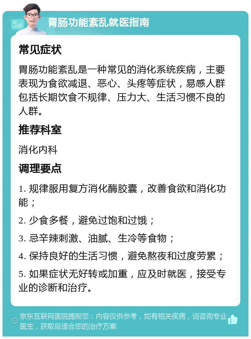 胃肠功能紊乱就医指南 常见症状 胃肠功能紊乱是一种常见的消化系统疾病，主要表现为食欲减退、恶心、头疼等症状，易感人群包括长期饮食不规律、压力大、生活习惯不良的人群。 推荐科室 消化内科 调理要点 1. 规律服用复方消化酶胶囊，改善食欲和消化功能； 2. 少食多餐，避免过饱和过饿； 3. 忌辛辣刺激、油腻、生冷等食物； 4. 保持良好的生活习惯，避免熬夜和过度劳累； 5. 如果症状无好转或加重，应及时就医，接受专业的诊断和治疗。