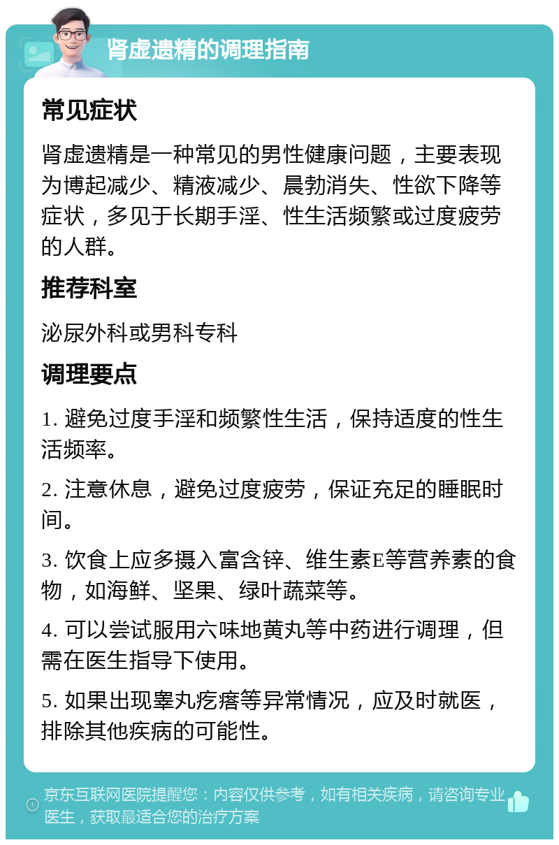 肾虚遗精的调理指南 常见症状 肾虚遗精是一种常见的男性健康问题，主要表现为博起减少、精液减少、晨勃消失、性欲下降等症状，多见于长期手淫、性生活频繁或过度疲劳的人群。 推荐科室 泌尿外科或男科专科 调理要点 1. 避免过度手淫和频繁性生活，保持适度的性生活频率。 2. 注意休息，避免过度疲劳，保证充足的睡眠时间。 3. 饮食上应多摄入富含锌、维生素E等营养素的食物，如海鲜、坚果、绿叶蔬菜等。 4. 可以尝试服用六味地黄丸等中药进行调理，但需在医生指导下使用。 5. 如果出现睾丸疙瘩等异常情况，应及时就医，排除其他疾病的可能性。