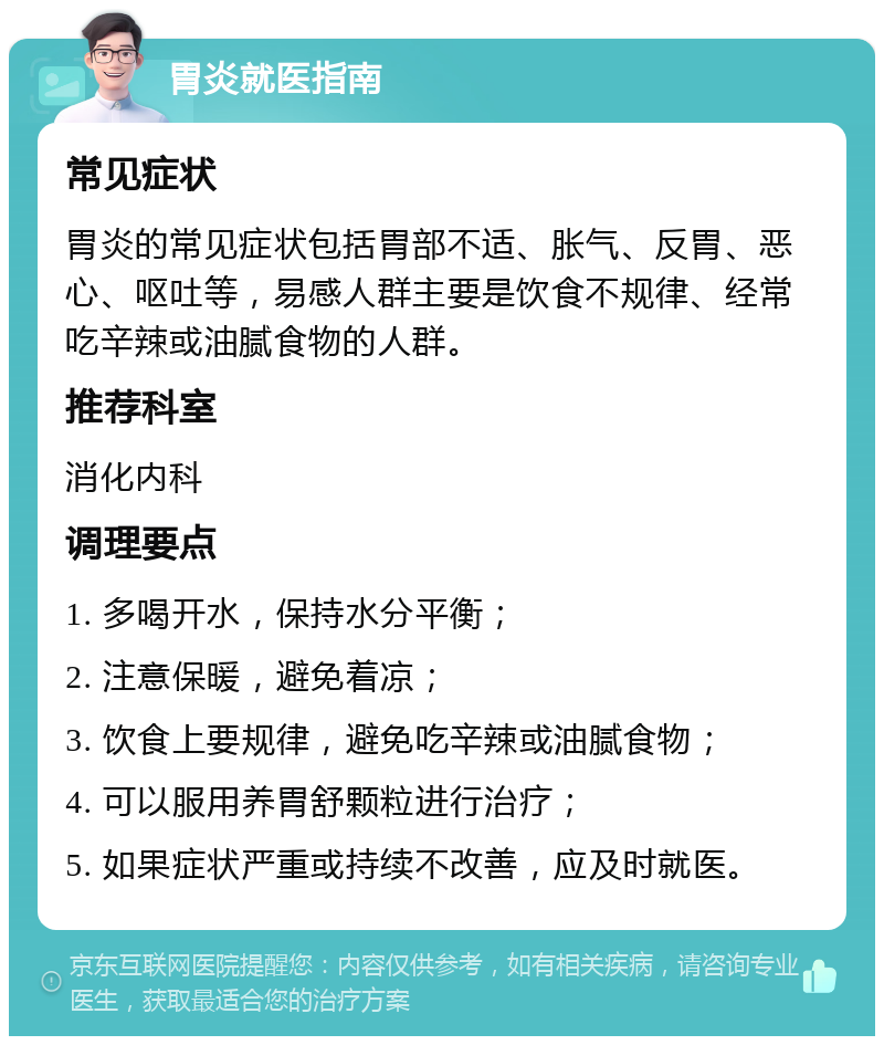 胃炎就医指南 常见症状 胃炎的常见症状包括胃部不适、胀气、反胃、恶心、呕吐等，易感人群主要是饮食不规律、经常吃辛辣或油腻食物的人群。 推荐科室 消化内科 调理要点 1. 多喝开水，保持水分平衡； 2. 注意保暖，避免着凉； 3. 饮食上要规律，避免吃辛辣或油腻食物； 4. 可以服用养胃舒颗粒进行治疗； 5. 如果症状严重或持续不改善，应及时就医。