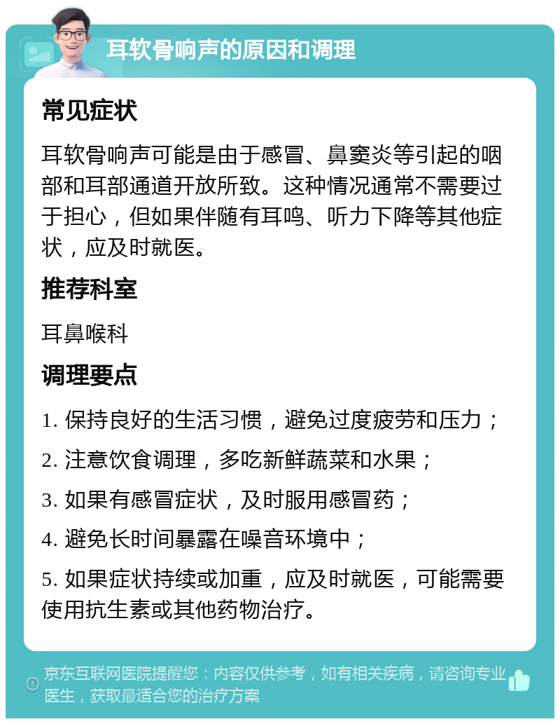 耳软骨响声的原因和调理 常见症状 耳软骨响声可能是由于感冒、鼻窦炎等引起的咽部和耳部通道开放所致。这种情况通常不需要过于担心，但如果伴随有耳鸣、听力下降等其他症状，应及时就医。 推荐科室 耳鼻喉科 调理要点 1. 保持良好的生活习惯，避免过度疲劳和压力； 2. 注意饮食调理，多吃新鲜蔬菜和水果； 3. 如果有感冒症状，及时服用感冒药； 4. 避免长时间暴露在噪音环境中； 5. 如果症状持续或加重，应及时就医，可能需要使用抗生素或其他药物治疗。