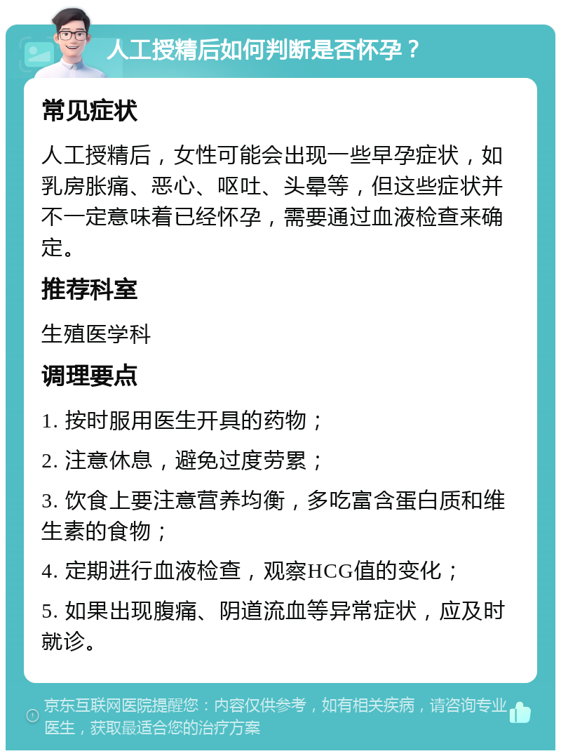 人工授精后如何判断是否怀孕？ 常见症状 人工授精后，女性可能会出现一些早孕症状，如乳房胀痛、恶心、呕吐、头晕等，但这些症状并不一定意味着已经怀孕，需要通过血液检查来确定。 推荐科室 生殖医学科 调理要点 1. 按时服用医生开具的药物； 2. 注意休息，避免过度劳累； 3. 饮食上要注意营养均衡，多吃富含蛋白质和维生素的食物； 4. 定期进行血液检查，观察HCG值的变化； 5. 如果出现腹痛、阴道流血等异常症状，应及时就诊。