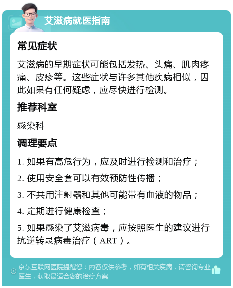 艾滋病就医指南 常见症状 艾滋病的早期症状可能包括发热、头痛、肌肉疼痛、皮疹等。这些症状与许多其他疾病相似，因此如果有任何疑虑，应尽快进行检测。 推荐科室 感染科 调理要点 1. 如果有高危行为，应及时进行检测和治疗； 2. 使用安全套可以有效预防性传播； 3. 不共用注射器和其他可能带有血液的物品； 4. 定期进行健康检查； 5. 如果感染了艾滋病毒，应按照医生的建议进行抗逆转录病毒治疗（ART）。