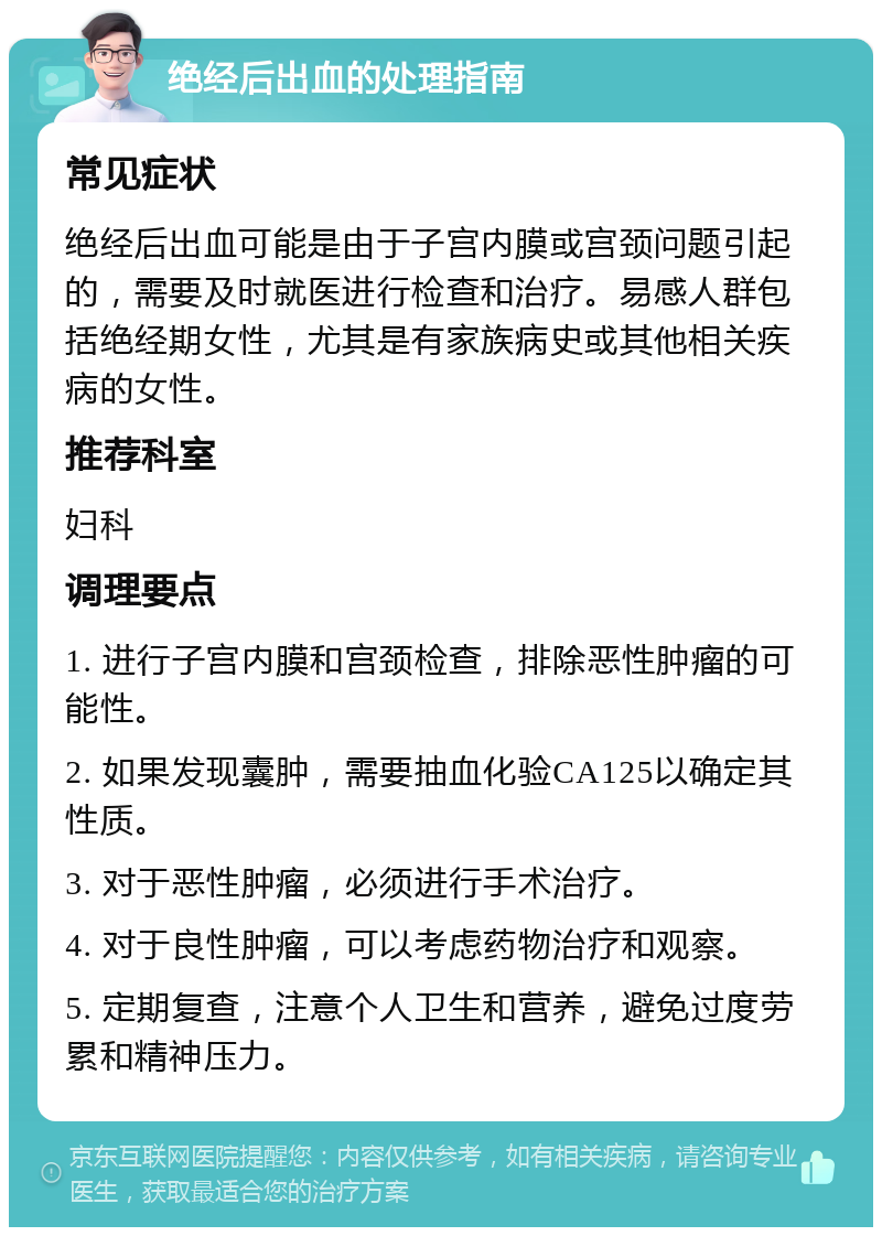 绝经后出血的处理指南 常见症状 绝经后出血可能是由于子宫内膜或宫颈问题引起的，需要及时就医进行检查和治疗。易感人群包括绝经期女性，尤其是有家族病史或其他相关疾病的女性。 推荐科室 妇科 调理要点 1. 进行子宫内膜和宫颈检查，排除恶性肿瘤的可能性。 2. 如果发现囊肿，需要抽血化验CA125以确定其性质。 3. 对于恶性肿瘤，必须进行手术治疗。 4. 对于良性肿瘤，可以考虑药物治疗和观察。 5. 定期复查，注意个人卫生和营养，避免过度劳累和精神压力。