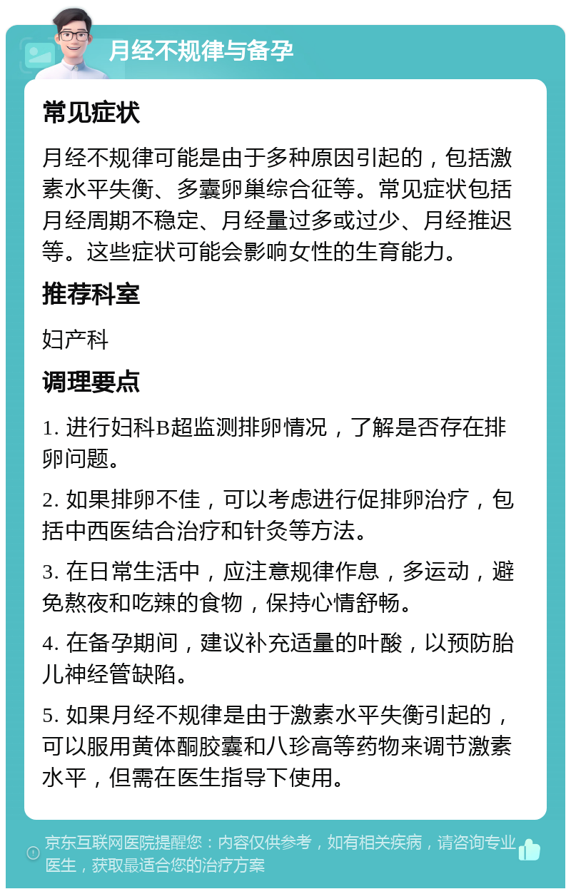 月经不规律与备孕 常见症状 月经不规律可能是由于多种原因引起的，包括激素水平失衡、多囊卵巢综合征等。常见症状包括月经周期不稳定、月经量过多或过少、月经推迟等。这些症状可能会影响女性的生育能力。 推荐科室 妇产科 调理要点 1. 进行妇科B超监测排卵情况，了解是否存在排卵问题。 2. 如果排卵不佳，可以考虑进行促排卵治疗，包括中西医结合治疗和针灸等方法。 3. 在日常生活中，应注意规律作息，多运动，避免熬夜和吃辣的食物，保持心情舒畅。 4. 在备孕期间，建议补充适量的叶酸，以预防胎儿神经管缺陷。 5. 如果月经不规律是由于激素水平失衡引起的，可以服用黄体酮胶囊和八珍高等药物来调节激素水平，但需在医生指导下使用。