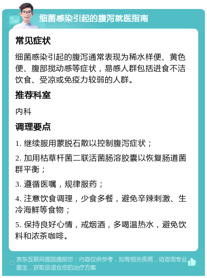 细菌感染引起的腹泻就医指南 常见症状 细菌感染引起的腹泻通常表现为稀水样便、黄色便、腹部搅动感等症状，易感人群包括进食不洁饮食、受凉或免疫力较弱的人群。 推荐科室 内科 调理要点 1. 继续服用蒙脱石散以控制腹泻症状； 2. 加用枯草杆菌二联活菌肠溶胶囊以恢复肠道菌群平衡； 3. 遵循医嘱，规律服药； 4. 注意饮食调理，少食多餐，避免辛辣刺激、生冷海鲜等食物； 5. 保持良好心情，戒烟酒，多喝温热水，避免饮料和浓茶咖啡。