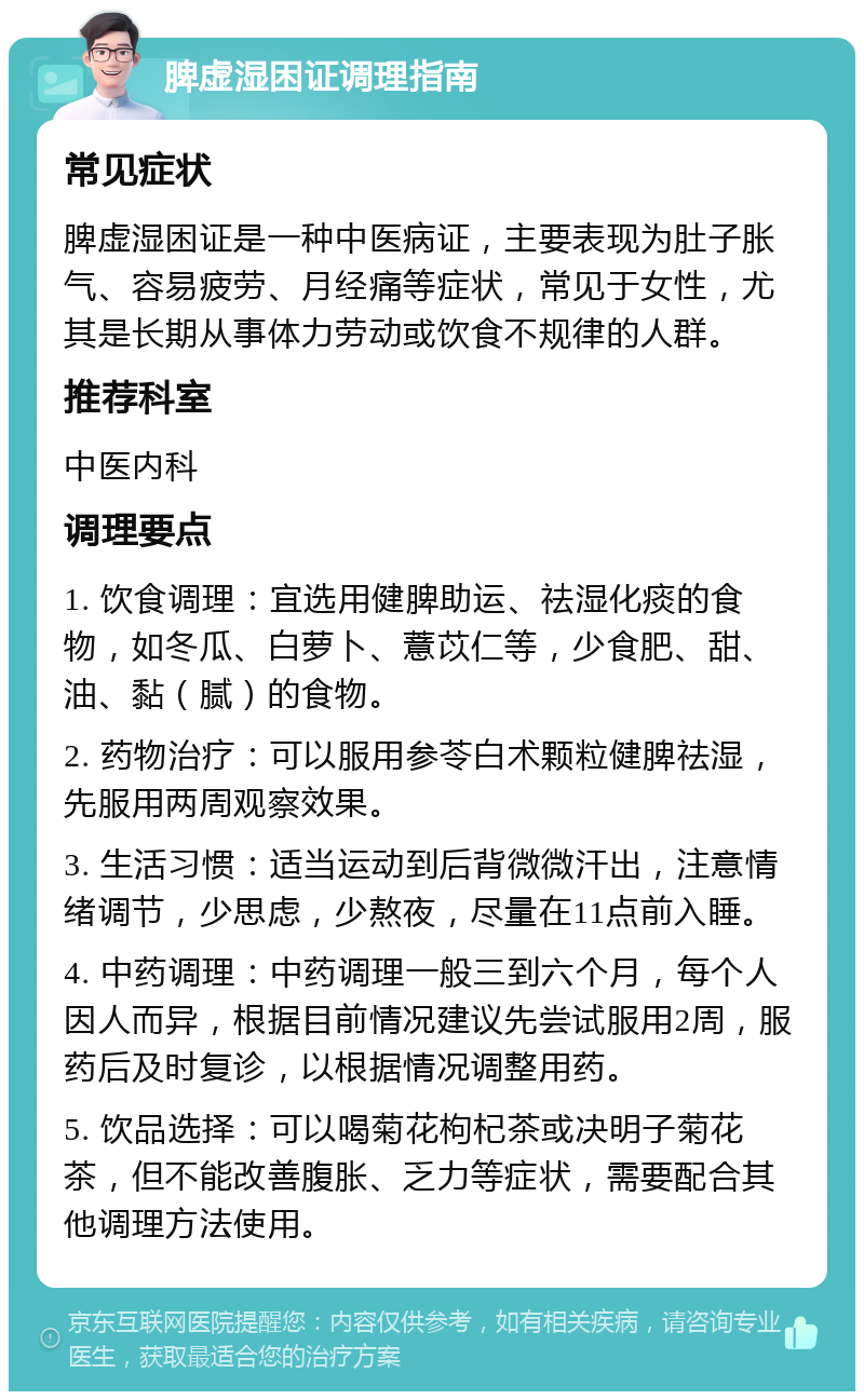 脾虚湿困证调理指南 常见症状 脾虚湿困证是一种中医病证，主要表现为肚子胀气、容易疲劳、月经痛等症状，常见于女性，尤其是长期从事体力劳动或饮食不规律的人群。 推荐科室 中医内科 调理要点 1. 饮食调理：宜选用健脾助运、祛湿化痰的食物，如冬瓜、白萝卜、薏苡仁等，少食肥、甜、油、黏（腻）的食物。 2. 药物治疗：可以服用参苓白术颗粒健脾祛湿，先服用两周观察效果。 3. 生活习惯：适当运动到后背微微汗出，注意情绪调节，少思虑，少熬夜，尽量在11点前入睡。 4. 中药调理：中药调理一般三到六个月，每个人因人而异，根据目前情况建议先尝试服用2周，服药后及时复诊，以根据情况调整用药。 5. 饮品选择：可以喝菊花枸杞茶或决明子菊花茶，但不能改善腹胀、乏力等症状，需要配合其他调理方法使用。