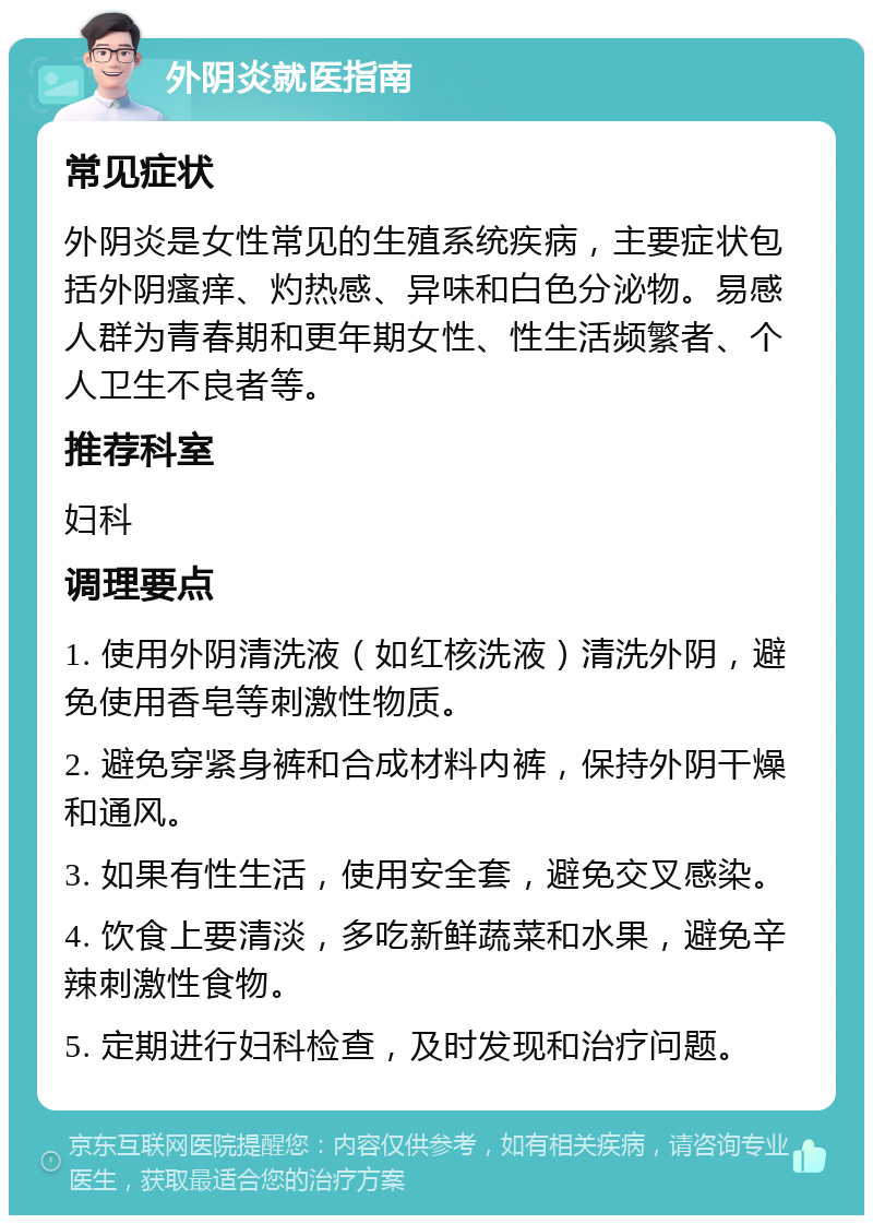 外阴炎就医指南 常见症状 外阴炎是女性常见的生殖系统疾病，主要症状包括外阴瘙痒、灼热感、异味和白色分泌物。易感人群为青春期和更年期女性、性生活频繁者、个人卫生不良者等。 推荐科室 妇科 调理要点 1. 使用外阴清洗液（如红核洗液）清洗外阴，避免使用香皂等刺激性物质。 2. 避免穿紧身裤和合成材料内裤，保持外阴干燥和通风。 3. 如果有性生活，使用安全套，避免交叉感染。 4. 饮食上要清淡，多吃新鲜蔬菜和水果，避免辛辣刺激性食物。 5. 定期进行妇科检查，及时发现和治疗问题。