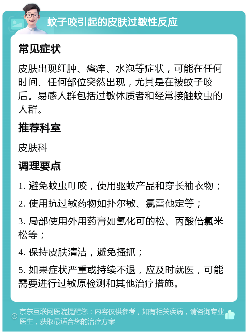 蚊子咬引起的皮肤过敏性反应 常见症状 皮肤出现红肿、瘙痒、水泡等症状，可能在任何时间、任何部位突然出现，尤其是在被蚊子咬后。易感人群包括过敏体质者和经常接触蚊虫的人群。 推荐科室 皮肤科 调理要点 1. 避免蚊虫叮咬，使用驱蚊产品和穿长袖衣物； 2. 使用抗过敏药物如扑尔敏、氯雷他定等； 3. 局部使用外用药膏如氢化可的松、丙酸倍氯米松等； 4. 保持皮肤清洁，避免搔抓； 5. 如果症状严重或持续不退，应及时就医，可能需要进行过敏原检测和其他治疗措施。