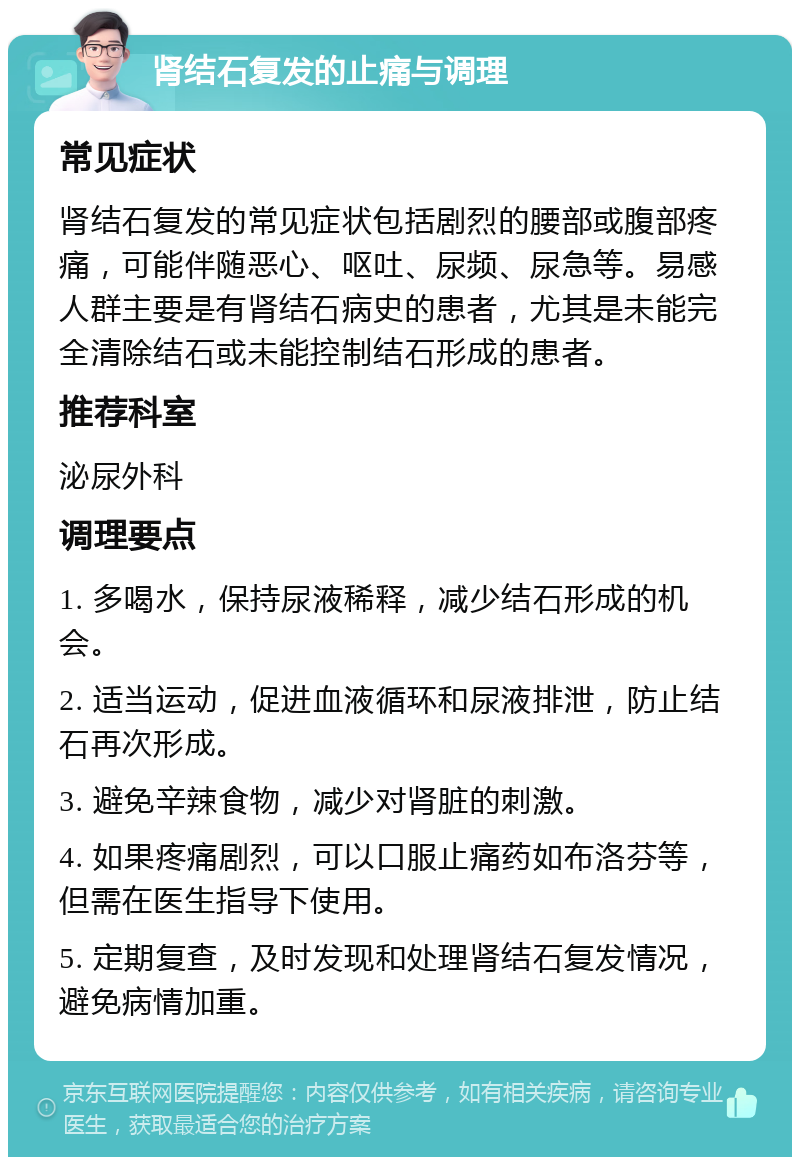 肾结石复发的止痛与调理 常见症状 肾结石复发的常见症状包括剧烈的腰部或腹部疼痛，可能伴随恶心、呕吐、尿频、尿急等。易感人群主要是有肾结石病史的患者，尤其是未能完全清除结石或未能控制结石形成的患者。 推荐科室 泌尿外科 调理要点 1. 多喝水，保持尿液稀释，减少结石形成的机会。 2. 适当运动，促进血液循环和尿液排泄，防止结石再次形成。 3. 避免辛辣食物，减少对肾脏的刺激。 4. 如果疼痛剧烈，可以口服止痛药如布洛芬等，但需在医生指导下使用。 5. 定期复查，及时发现和处理肾结石复发情况，避免病情加重。