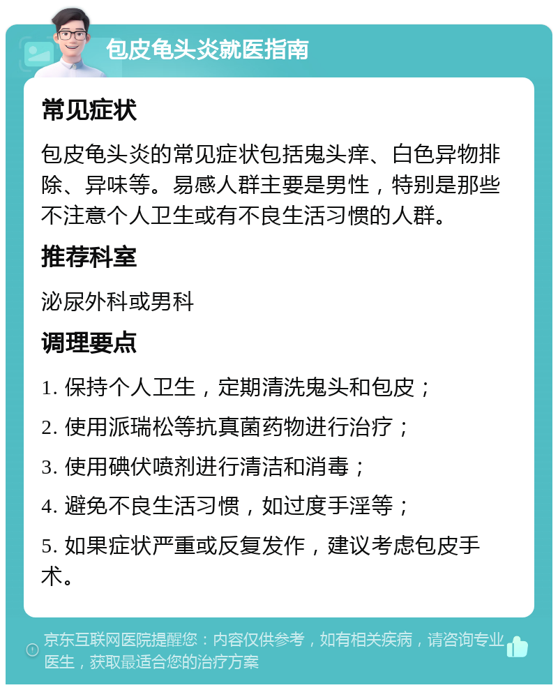 包皮龟头炎就医指南 常见症状 包皮龟头炎的常见症状包括鬼头痒、白色异物排除、异味等。易感人群主要是男性，特别是那些不注意个人卫生或有不良生活习惯的人群。 推荐科室 泌尿外科或男科 调理要点 1. 保持个人卫生，定期清洗鬼头和包皮； 2. 使用派瑞松等抗真菌药物进行治疗； 3. 使用碘伏喷剂进行清洁和消毒； 4. 避免不良生活习惯，如过度手淫等； 5. 如果症状严重或反复发作，建议考虑包皮手术。