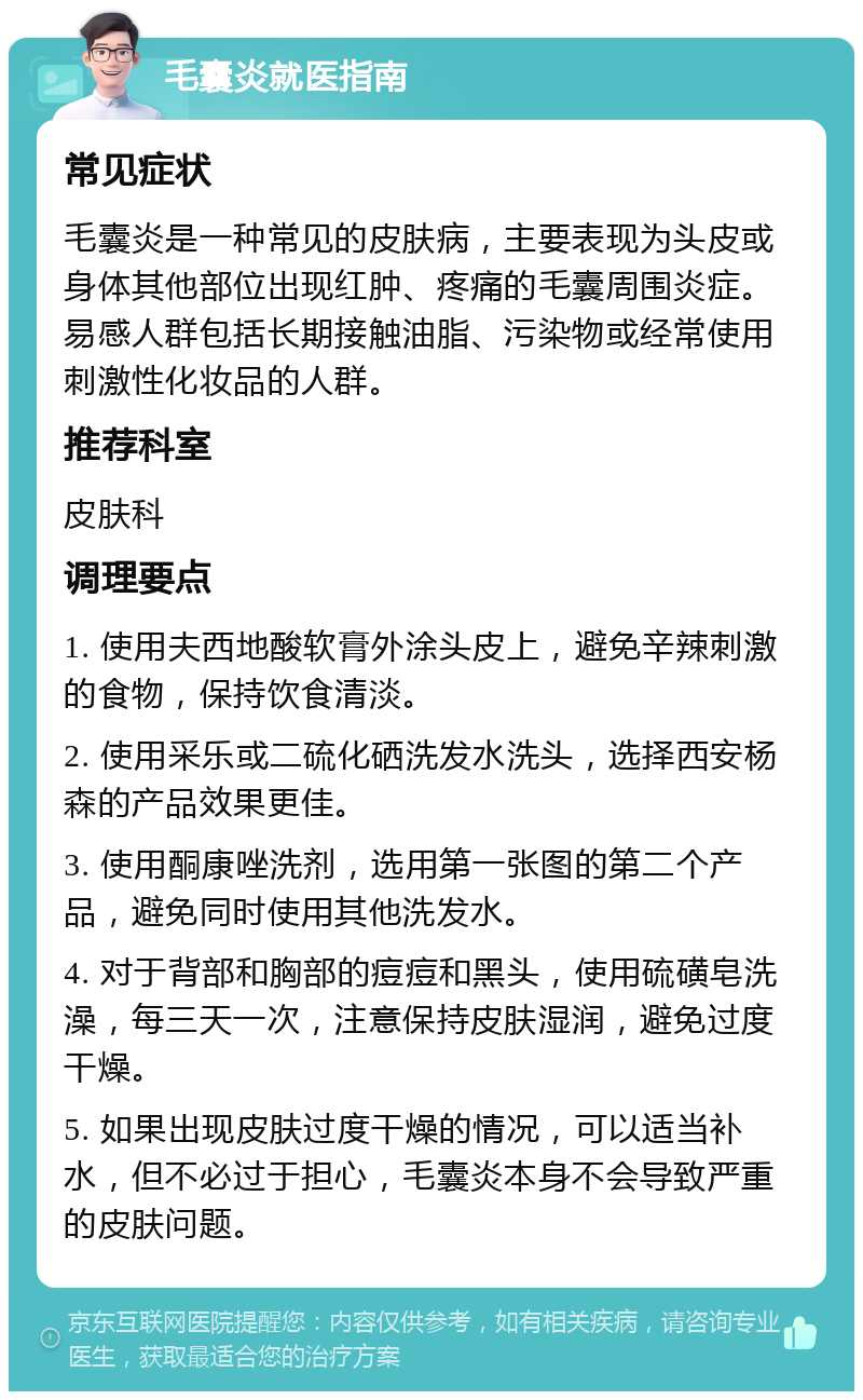 毛囊炎就医指南 常见症状 毛囊炎是一种常见的皮肤病，主要表现为头皮或身体其他部位出现红肿、疼痛的毛囊周围炎症。易感人群包括长期接触油脂、污染物或经常使用刺激性化妆品的人群。 推荐科室 皮肤科 调理要点 1. 使用夫西地酸软膏外涂头皮上，避免辛辣刺激的食物，保持饮食清淡。 2. 使用采乐或二硫化硒洗发水洗头，选择西安杨森的产品效果更佳。 3. 使用酮康唑洗剂，选用第一张图的第二个产品，避免同时使用其他洗发水。 4. 对于背部和胸部的痘痘和黑头，使用硫磺皂洗澡，每三天一次，注意保持皮肤湿润，避免过度干燥。 5. 如果出现皮肤过度干燥的情况，可以适当补水，但不必过于担心，毛囊炎本身不会导致严重的皮肤问题。