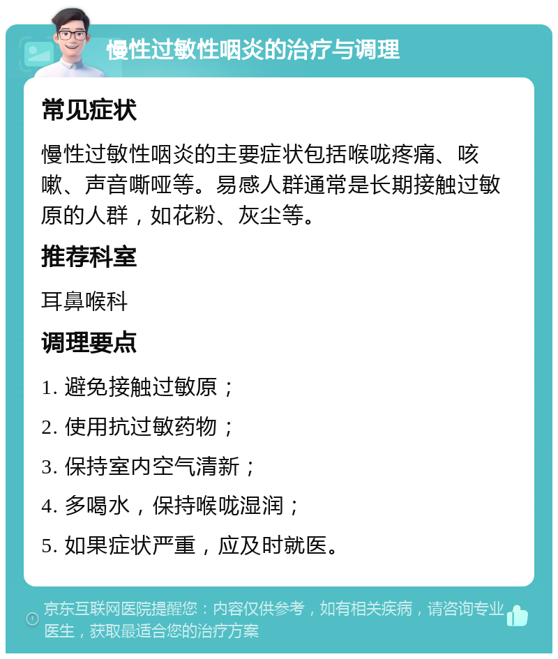 慢性过敏性咽炎的治疗与调理 常见症状 慢性过敏性咽炎的主要症状包括喉咙疼痛、咳嗽、声音嘶哑等。易感人群通常是长期接触过敏原的人群，如花粉、灰尘等。 推荐科室 耳鼻喉科 调理要点 1. 避免接触过敏原； 2. 使用抗过敏药物； 3. 保持室内空气清新； 4. 多喝水，保持喉咙湿润； 5. 如果症状严重，应及时就医。